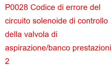 P0028 Codice di errore del circuito solenoide di controllo della valvola di aspirazione/banco prestazioni 2