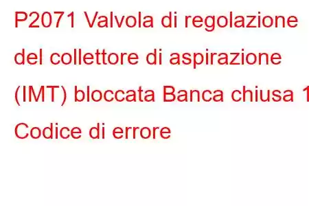 P2071 Valvola di regolazione del collettore di aspirazione (IMT) bloccata Banca chiusa 1 Codice di errore