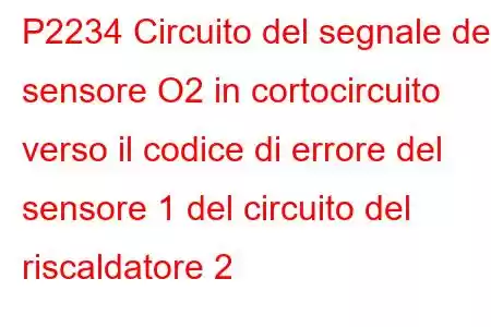 P2234 Circuito del segnale del sensore O2 in cortocircuito verso il codice di errore del sensore 1 del circuito del riscaldatore 2