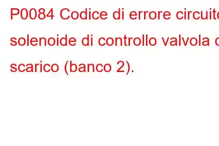 P0084 Codice di errore circuito solenoide di controllo valvola di scarico (banco 2).