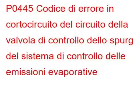 P0445 Codice di errore in cortocircuito del circuito della valvola di controllo dello spurgo del sistema di controllo delle emissioni evaporative