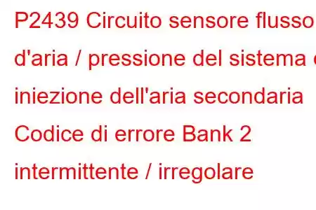 P2439 Circuito sensore flusso d'aria / pressione del sistema di iniezione dell'aria secondaria Codice di errore Bank 2 intermittente / irregolare