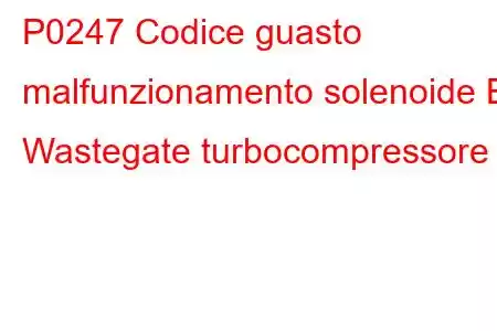 P0247 Codice guasto malfunzionamento solenoide B Wastegate turbocompressore