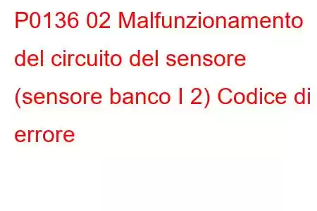 P0136 02 Malfunzionamento del circuito del sensore (sensore banco I 2) Codice di errore