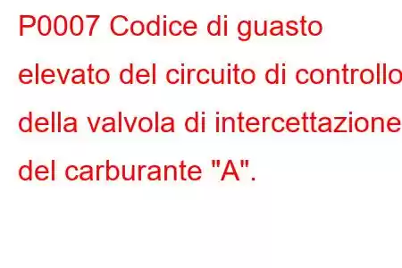 P0007 Codice di guasto elevato del circuito di controllo della valvola di intercettazione del carburante 