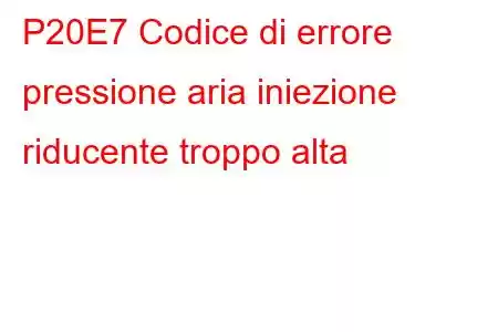 P20E7 Codice di errore pressione aria iniezione riducente troppo alta