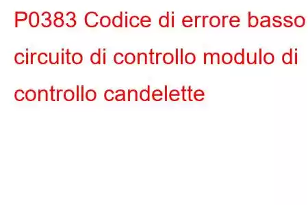 P0383 Codice di errore basso circuito di controllo modulo di controllo candelette