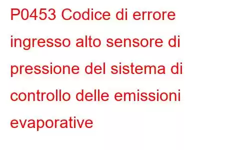 P0453 Codice di errore ingresso alto sensore di pressione del sistema di controllo delle emissioni evaporative