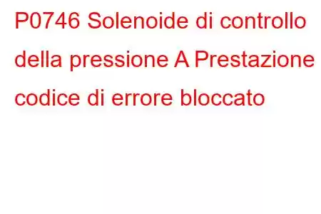 P0746 Solenoide di controllo della pressione A Prestazione o codice di errore bloccato