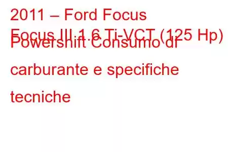 2011 – Ford Focus
Focus III 1.6 Ti-VCT (125 Hp) Powershift Consumo di carburante e specifiche tecniche