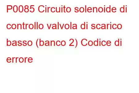 P0085 Circuito solenoide di controllo valvola di scarico basso (banco 2) Codice di errore