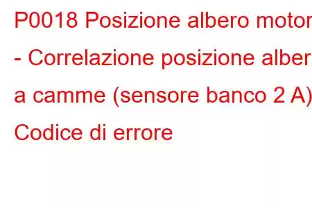 P0018 Posizione albero motore - Correlazione posizione albero a camme (sensore banco 2 A) Codice di errore