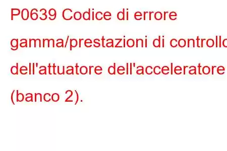 P0639 Codice di errore gamma/prestazioni di controllo dell'attuatore dell'acceleratore (banco 2).