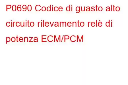 P0690 Codice di guasto alto circuito rilevamento relè di potenza ECM/PCM