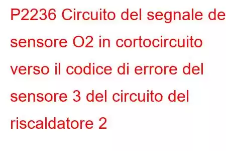 P2236 Circuito del segnale del sensore O2 in cortocircuito verso il codice di errore del sensore 3 del circuito del riscaldatore 2