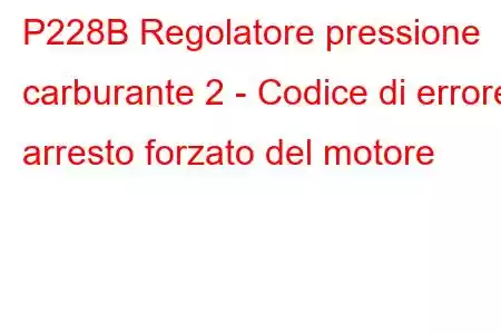 P228B Regolatore pressione carburante 2 - Codice di errore arresto forzato del motore