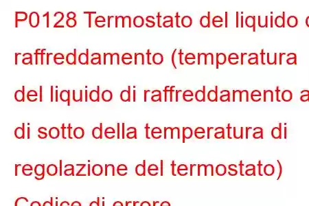 P0128 Termostato del liquido di raffreddamento (temperatura del liquido di raffreddamento al di sotto della temperatura di regolazione del termostato) Codice di errore