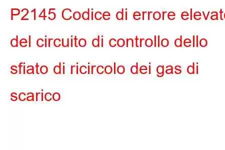 P2145 Codice di errore elevato del circuito di controllo dello sfiato di ricircolo dei gas di scarico