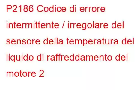 P2186 Codice di errore intermittente / irregolare del sensore della temperatura del liquido di raffreddamento del motore 2