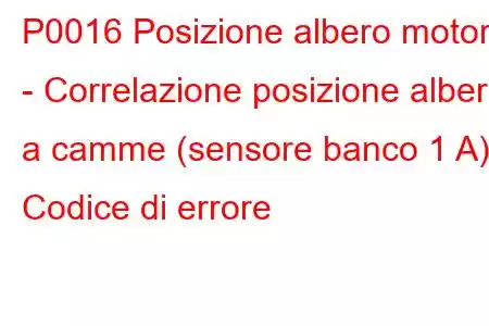 P0016 Posizione albero motore - Correlazione posizione albero a camme (sensore banco 1 A) Codice di errore