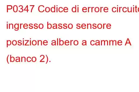 P0347 Codice di errore circuito ingresso basso sensore posizione albero a camme A (banco 2).