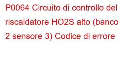 P0064 Circuito di controllo del riscaldatore HO2S alto (banco 2 sensore 3) Codice di errore