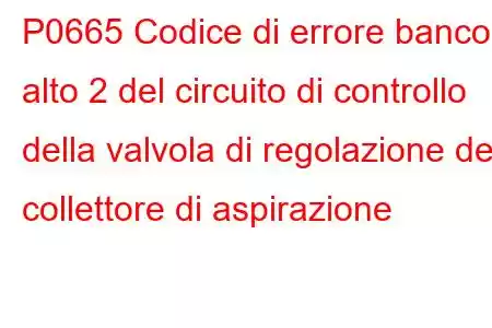 P0665 Codice di errore banco alto 2 del circuito di controllo della valvola di regolazione del collettore di aspirazione