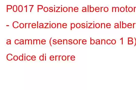 P0017 Posizione albero motore - Correlazione posizione albero a camme (sensore banco 1 B) Codice di errore