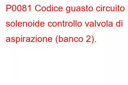 P0081 Codice guasto circuito solenoide controllo valvola di aspirazione (banco 2).