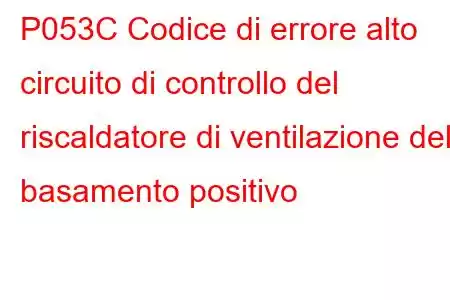 P053C Codice di errore alto circuito di controllo del riscaldatore di ventilazione del basamento positivo