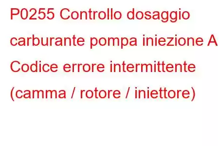 P0255 Controllo dosaggio carburante pompa iniezione A Codice errore intermittente (camma / rotore / iniettore)