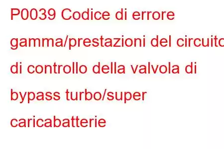 P0039 Codice di errore gamma/prestazioni del circuito di controllo della valvola di bypass turbo/super caricabatterie