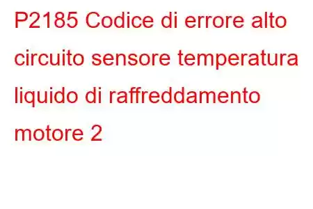 P2185 Codice di errore alto circuito sensore temperatura liquido di raffreddamento motore 2