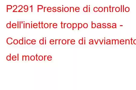 P2291 Pressione di controllo dell'iniettore troppo bassa - Codice di errore di avviamento del motore