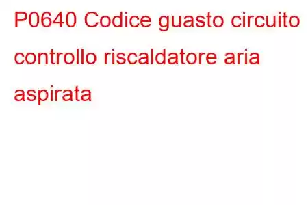 P0640 Codice guasto circuito controllo riscaldatore aria aspirata