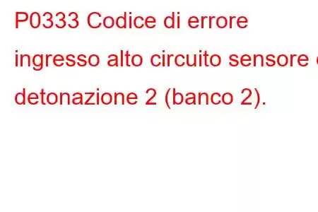 P0333 Codice di errore ingresso alto circuito sensore di detonazione 2 (banco 2).