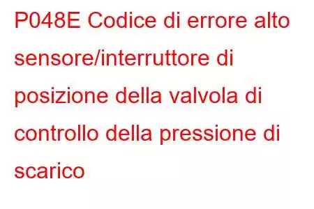 P048E Codice di errore alto sensore/interruttore di posizione della valvola di controllo della pressione di scarico