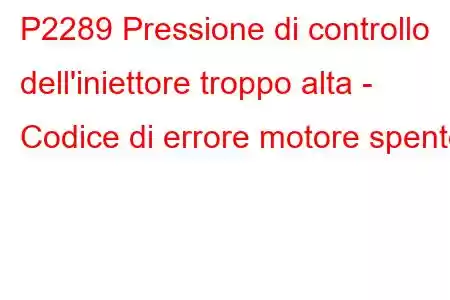 P2289 Pressione di controllo dell'iniettore troppo alta - Codice di errore motore spento