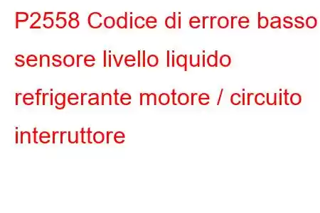 P2558 Codice di errore basso sensore livello liquido refrigerante motore / circuito interruttore