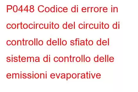 P0448 Codice di errore in cortocircuito del circuito di controllo dello sfiato del sistema di controllo delle emissioni evaporative