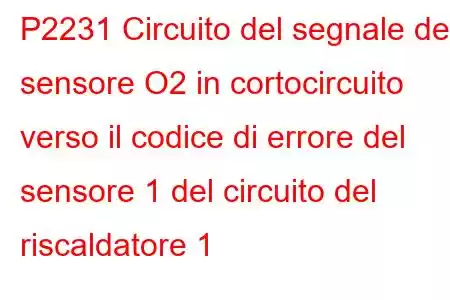 P2231 Circuito del segnale del sensore O2 in cortocircuito verso il codice di errore del sensore 1 del circuito del riscaldatore 1