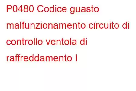 P0480 Codice guasto malfunzionamento circuito di controllo ventola di raffreddamento I