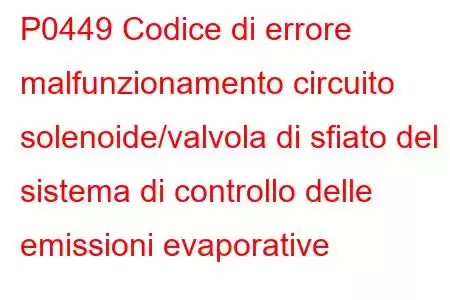 P0449 Codice di errore malfunzionamento circuito solenoide/valvola di sfiato del sistema di controllo delle emissioni evaporative