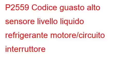 P2559 Codice guasto alto sensore livello liquido refrigerante motore/circuito interruttore